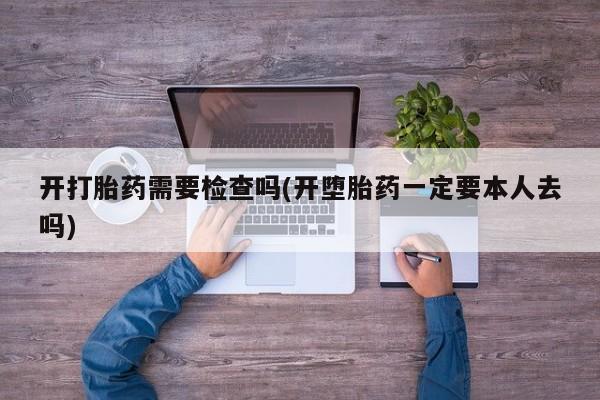 堕胎药怎么买开打胎药需要检查吗(开堕胎药一定要本人去吗)