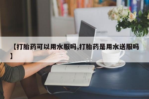 堕胎药怎么买【打胎药可以用水服吗,打胎药是用水送服吗】