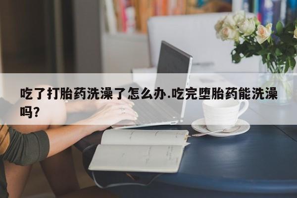 堕胎药怎么买吃了打胎药洗澡了怎么办.吃完堕胎药能洗澡吗?