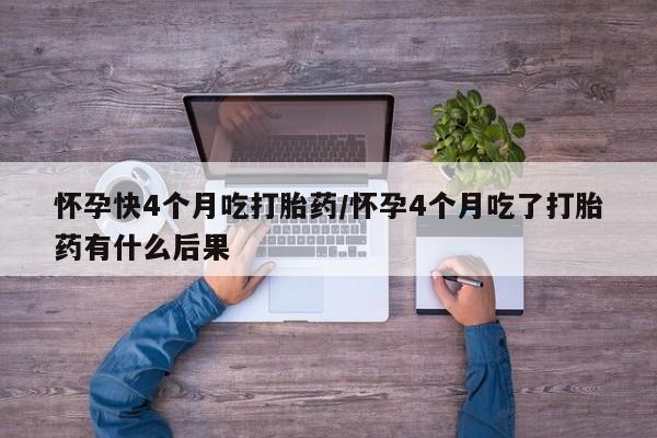 堕胎药怎么买怀孕快4个月吃打胎药/怀孕4个月吃了打胎药有什么后果