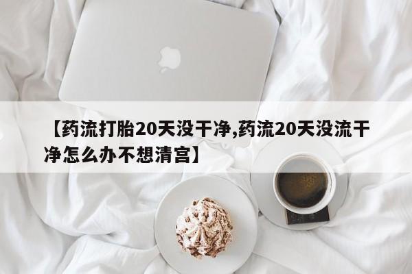 堕胎药怎么买【药流打胎20天没干净,药流20天没流干净怎么办不想清宫】
