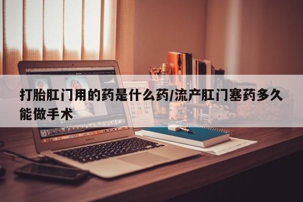 堕胎药怎么买打胎肛门用的药是什么药/流产肛门塞药多久能做手术