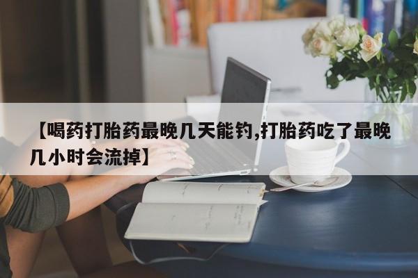堕胎药怎么买【喝药打胎药最晚几天能钓,打胎药吃了最晚几小时会流掉】