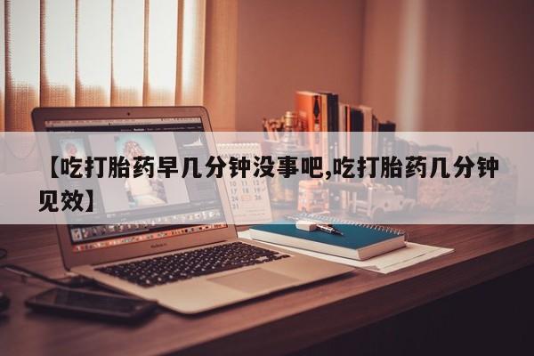 堕胎药怎么买【吃打胎药早几分钟没事吧,吃打胎药几分钟见效】