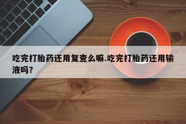 堕胎药怎么买吃完打胎药还用复查么嘛.吃完打胎药还用输液吗？