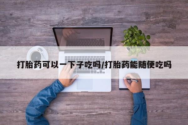 堕胎药怎么买打胎药可以一下子吃吗/打胎药能随便吃吗
