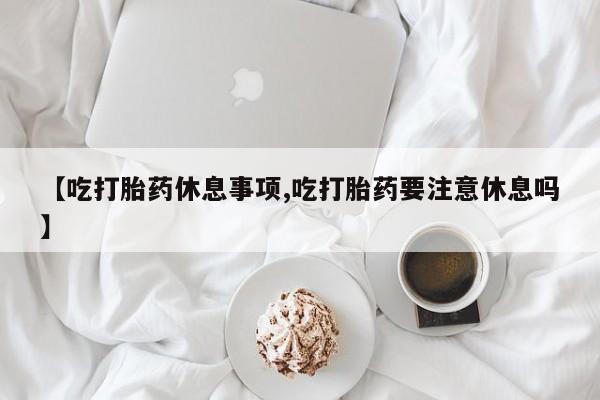 堕胎药怎么买【吃打胎药休息事项,吃打胎药要注意休息吗】