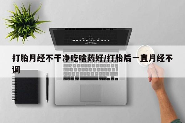 堕胎药怎么买打胎月经不干净吃啥药好/打胎后一直月经不调