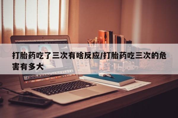 堕胎药怎么买打胎药吃了三次有啥反应/打胎药吃三次的危害有多大