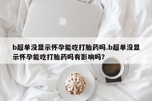 堕胎药怎么买b超单没显示怀孕能吃打胎药吗.b超单没显示怀孕能吃打胎药吗有影响吗？