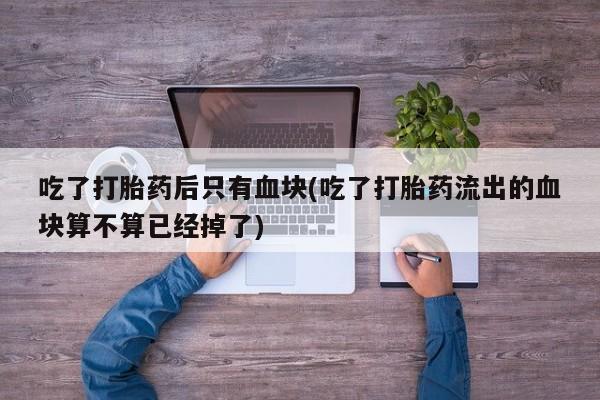 堕胎药怎么买吃了打胎药后只有血块(吃了打胎药流出的血块算不算已经掉了)