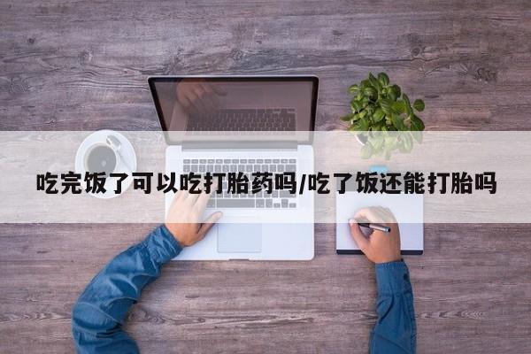 堕胎药怎么买吃完饭了可以吃打胎药吗/吃了饭还能打胎吗