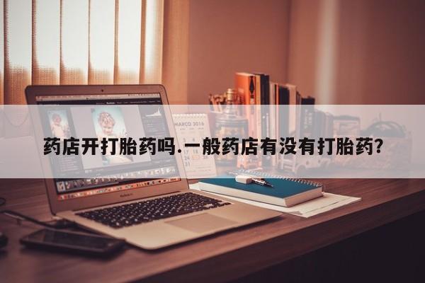 堕胎药怎么买药店开打胎药吗.一般药店有没有打胎药？