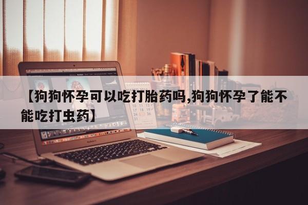 堕胎药怎么买【狗狗怀孕可以吃打胎药吗,狗狗怀孕了能不能吃打虫药】