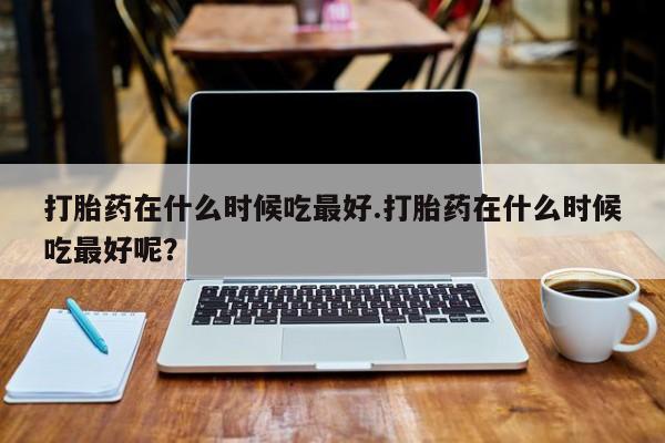 堕胎药怎么买打胎药在什么时候吃最好.打胎药在什么时候吃最好呢？