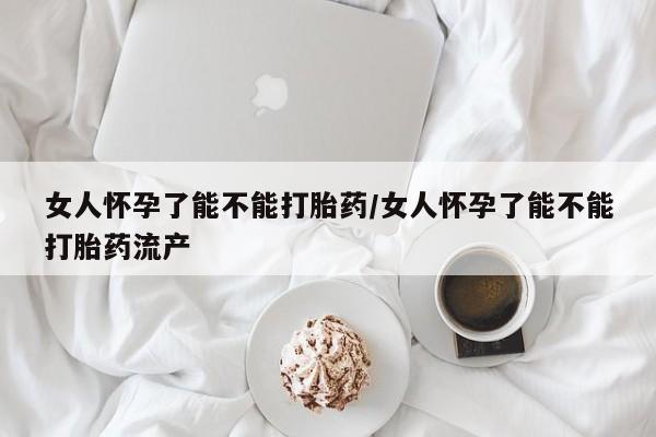 堕胎药怎么买女人怀孕了能不能打胎药/女人怀孕了能不能打胎药流产