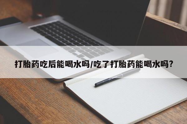 堕胎药怎么买打胎药吃后能喝水吗/吃了打胎药能喝水吗?