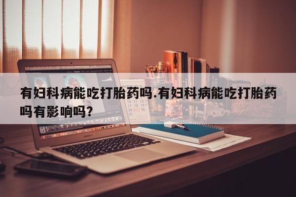 堕胎药怎么买有妇科病能吃打胎药吗.有妇科病能吃打胎药吗有影响吗？