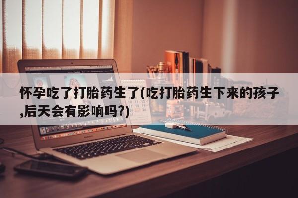 堕胎药怎么买怀孕吃了打胎药生了(吃打胎药生下来的孩子,后天会有影响吗?)