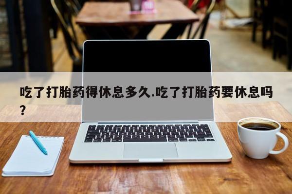 堕胎药怎么买吃了打胎药得休息多久.吃了打胎药要休息吗？