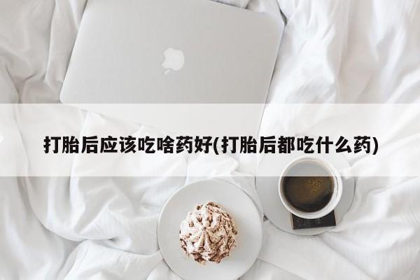 堕胎药怎么买打胎后应该吃啥药好(打胎后都吃什么药)