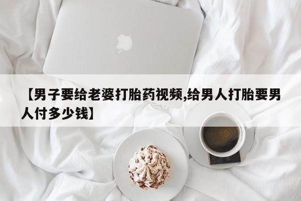 堕胎药怎么买【男子要给老婆打胎药视频,给男人打胎要男人付多少钱】