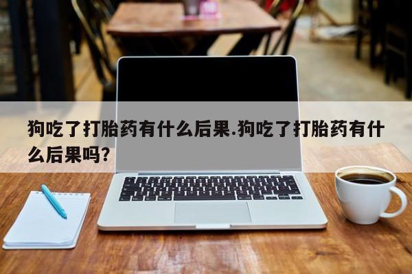 堕胎药怎么买狗吃了打胎药有什么后果.狗吃了打胎药有什么后果吗？