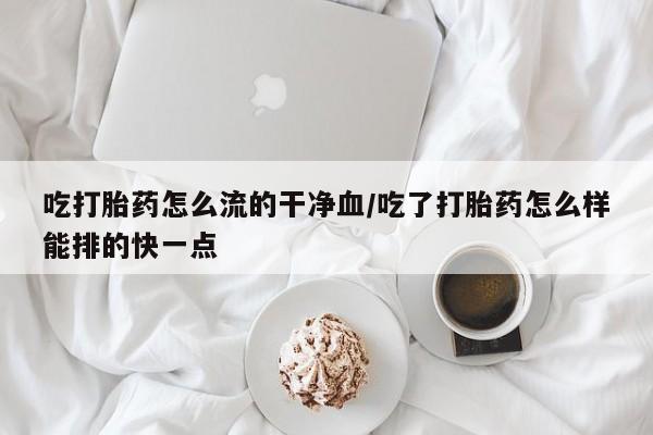 堕胎药怎么买吃打胎药怎么流的干净血/吃了打胎药怎么样能排的快一点