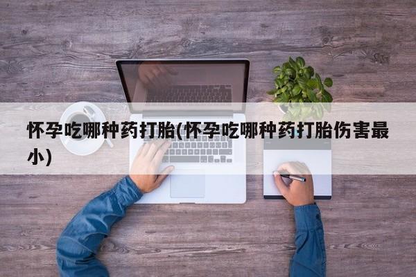 堕胎药怎么买怀孕吃哪种药打胎(怀孕吃哪种药打胎伤害最小)