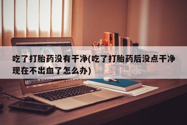 堕胎药怎么买吃了打胎药没有干净(吃了打胎药后没点干净现在不出血了怎么办)