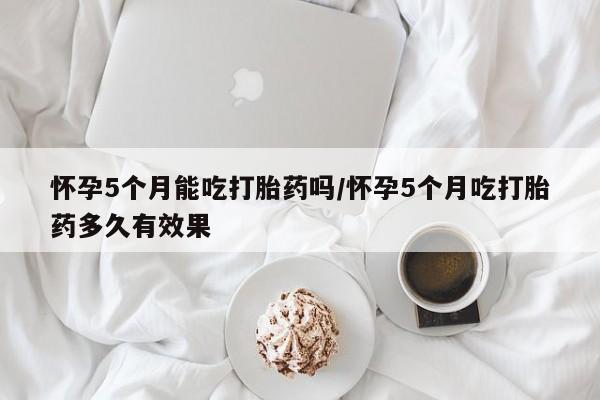 堕胎药怎么买怀孕5个月能吃打胎药吗/怀孕5个月吃打胎药多久有效果