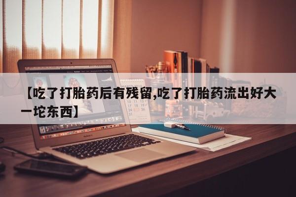 堕胎药怎么买【吃了打胎药后有残留,吃了打胎药流出好大一坨东西】