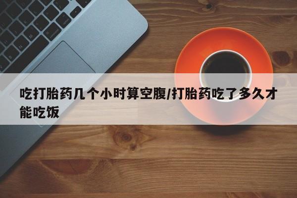堕胎药怎么买吃打胎药几个小时算空腹/打胎药吃了多久才能吃饭