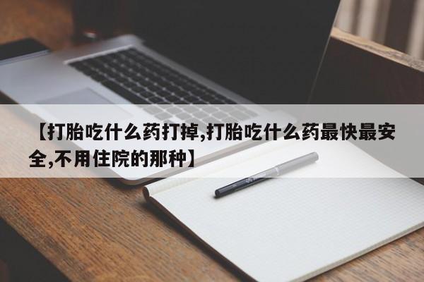 堕胎药怎么买【打胎吃什么药打掉,打胎吃什么药最快最安全,不用住院的那种】