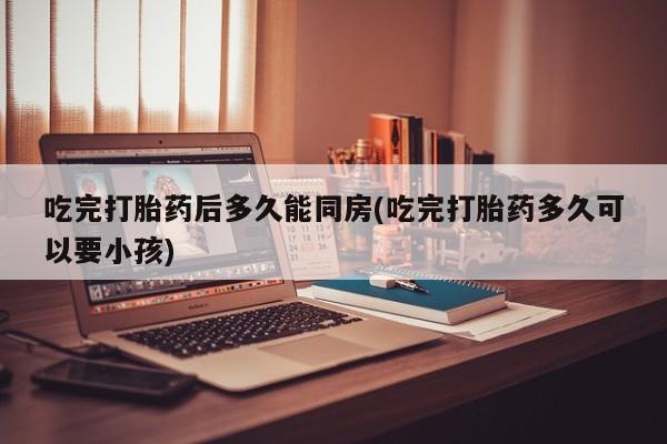 堕胎药怎么买吃完打胎药后多久能同房(吃完打胎药多久可以要小孩)