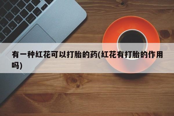 堕胎药怎么买有一种红花可以打胎的药(红花有打胎的作用吗)