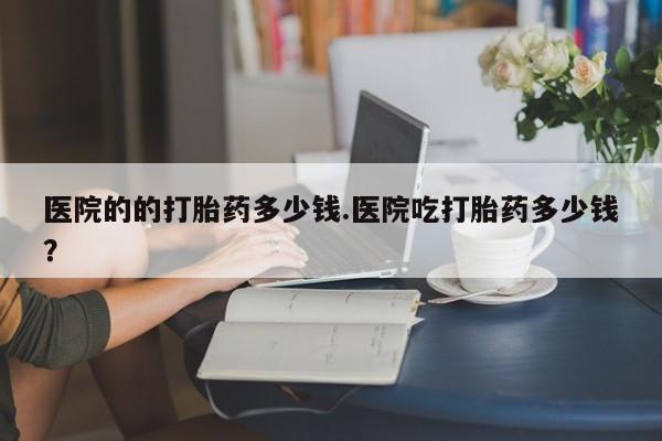 堕胎药怎么买医院的的打胎药多少钱.医院吃打胎药多少钱？