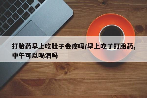 堕胎药怎么买打胎药早上吃肚子会疼吗/早上吃了打胎药,中午可以喝酒吗
