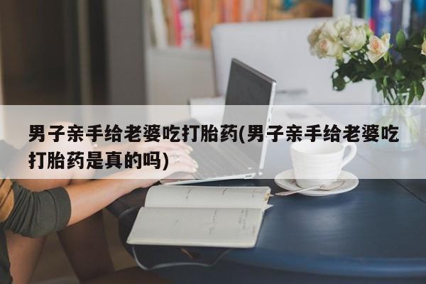 堕胎药怎么买男子亲手给老婆吃打胎药(男子亲手给老婆吃打胎药是真的吗)