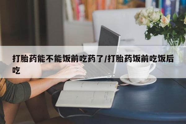 堕胎药怎么买打胎药能不能饭前吃药了/打胎药饭前吃饭后吃