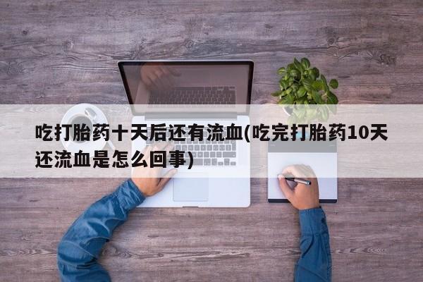 堕胎药怎么买吃打胎药十天后还有流血(吃完打胎药10天还流血是怎么回事)