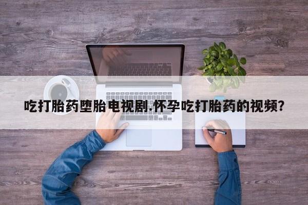 堕胎药怎么买吃打胎药堕胎电视剧.怀孕吃打胎药的视频？