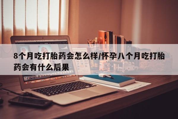 堕胎药怎么买8个月吃打胎药会怎么样/怀孕八个月吃打胎药会有什么后果