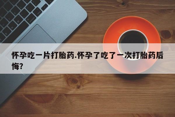 堕胎药怎么买怀孕吃一片打胎药.怀孕了吃了一次打胎药后悔？