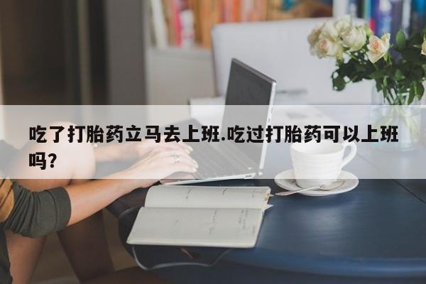 堕胎药怎么买吃了打胎药立马去上班.吃过打胎药可以上班吗？