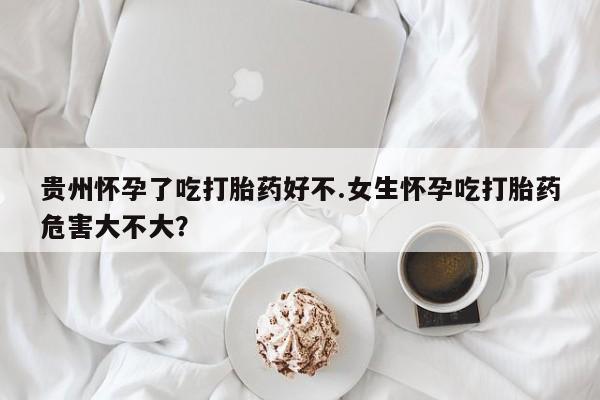堕胎药怎么买贵州怀孕了吃打胎药好不.女生怀孕吃打胎药危害大不大？