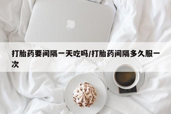 堕胎药怎么买打胎药要间隔一天吃吗/打胎药间隔多久服一次