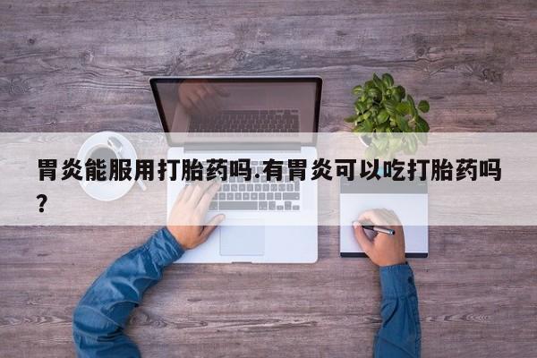 堕胎药怎么买胃炎能服用打胎药吗.有胃炎可以吃打胎药吗？