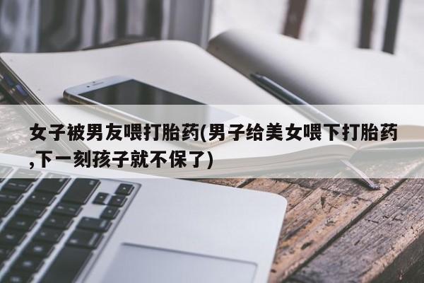 堕胎药怎么买女子被男友喂打胎药(男子给美女喂下打胎药,下一刻孩子就不保了)