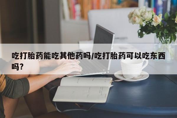 堕胎药怎么买吃打胎药能吃其他药吗/吃打胎药可以吃东西吗?